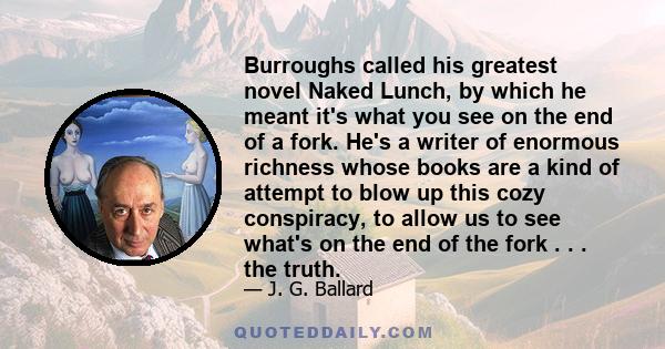 Burroughs called his greatest novel Naked Lunch, by which he meant it's what you see on the end of a fork. He's a writer of enormous richness whose books are a kind of attempt to blow up this cozy conspiracy, to allow