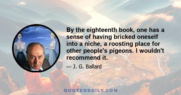 By the eighteenth book, one has a sense of having bricked oneself into a niche, a roosting place for other people's pigeons. I wouldn't recommend it.