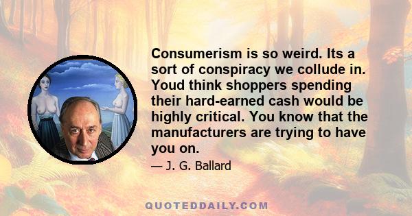 Consumerism is so weird. Its a sort of conspiracy we collude in. Youd think shoppers spending their hard-earned cash would be highly critical. You know that the manufacturers are trying to have you on.