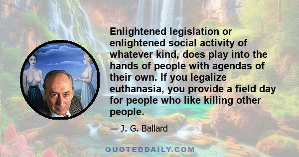 Enlightened legislation or enlightened social activity of whatever kind, does play into the hands of people with agendas of their own. If you legalize euthanasia, you provide a field day for people who like killing