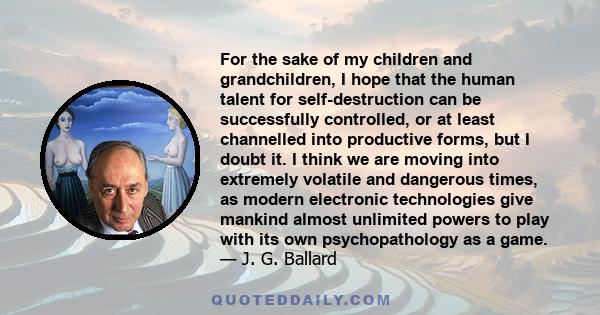 For the sake of my children and grandchildren, I hope that the human talent for self-destruction can be successfully controlled, or at least channelled into productive forms, but I doubt it. I think we are moving into