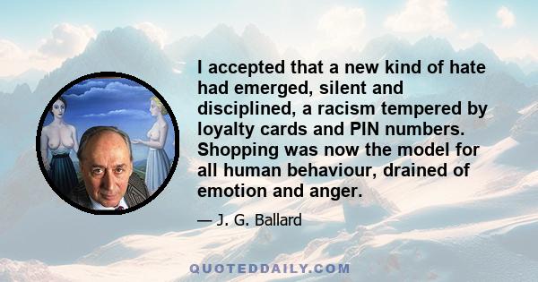 I accepted that a new kind of hate had emerged, silent and disciplined, a racism tempered by loyalty cards and PIN numbers. Shopping was now the model for all human behaviour, drained of emotion and anger.