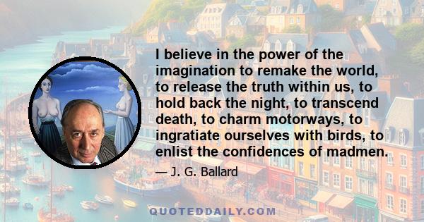 I believe in the power of the imagination to remake the world, to release the truth within us, to hold back the night, to transcend death, to charm motorways, to ingratiate ourselves with birds, to enlist the