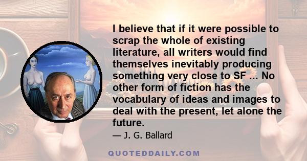 I believe that if it were possible to scrap the whole of existing literature, all writers would find themselves inevitably producing something very close to SF ... No other form of fiction has the vocabulary of ideas