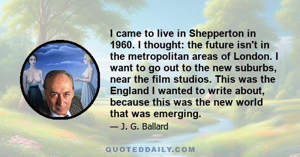 I came to live in Shepperton in 1960. I thought: the future isn't in the metropolitan areas of London. I want to go out to the new suburbs, near the film studios. This was the England I wanted to write about, because