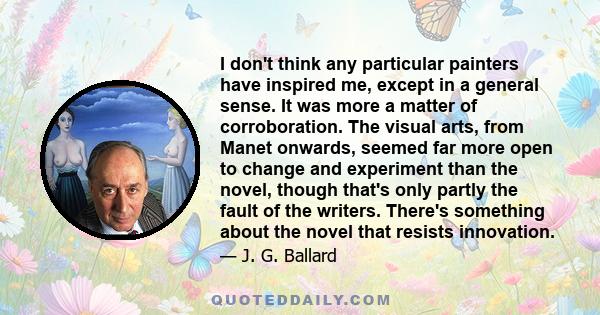 I don't think any particular painters have inspired me, except in a general sense. It was more a matter of corroboration. The visual arts, from Manet onwards, seemed far more open to change and experiment than the