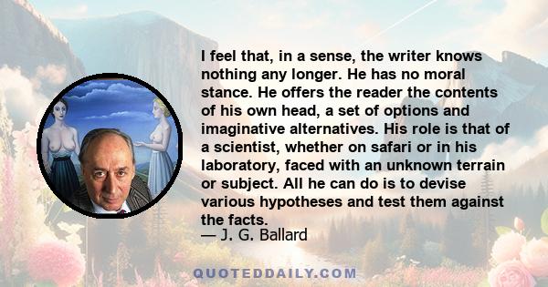 I feel that, in a sense, the writer knows nothing any longer. He has no moral stance. He offers the reader the contents of his own head, a set of options and imaginative alternatives. His role is that of a scientist,