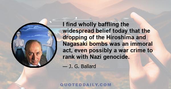 I find wholly baffling the widespread belief today that the dropping of the Hiroshima and Nagasaki bombs was an immoral act, even possibly a war crime to rank with Nazi genocide.