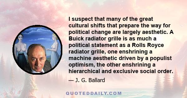 I suspect that many of the great cultural shifts that prepare the way for political change are largely aesthetic. A Buick radiator grille is as much a political statement as a Rolls Royce radiator grille, one enshrining 