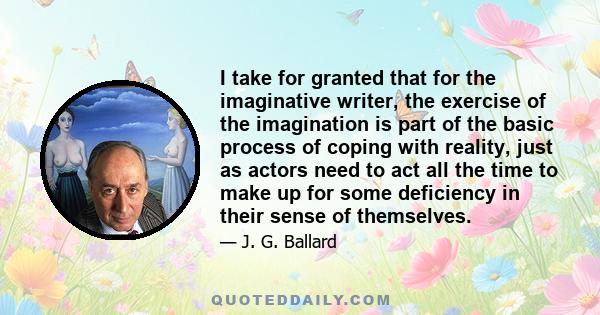 I take for granted that for the imaginative writer, the exercise of the imagination is part of the basic process of coping with reality, just as actors need to act all the time to make up for some deficiency in their