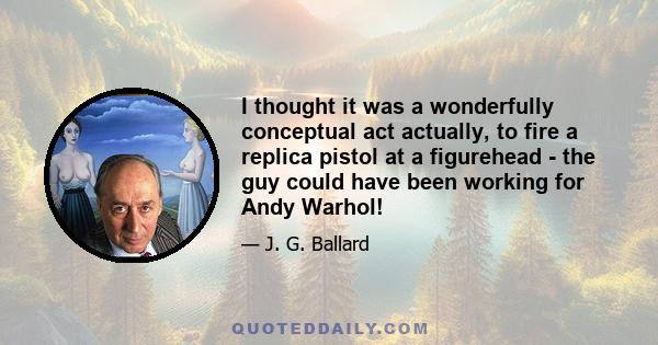 I thought it was a wonderfully conceptual act actually, to fire a replica pistol at a figurehead - the guy could have been working for Andy Warhol!