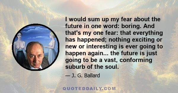 I would sum up my fear about the future in one word: boring. And that's my one fear: that everything has happened; nothing exciting or new or interesting is ever going to happen again... the future is just going to be a 