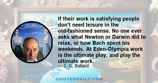 If their work is satisfying people don't need leisure in the old-fashioned sense. No one ever asks what Newton or Darwin did to relax, or how Bach spent his weekends. At Eden-Olympia work is the ultimate play, and play