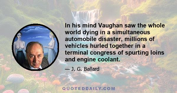 In his mind Vaughan saw the whole world dying in a simultaneous automobile disaster, millions of vehicles hurled together in a terminal congress of spurting loins and engine coolant.