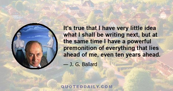 It's true that I have very little idea what I shall be writing next, but at the same time I have a powerful premonition of everything that lies ahead of me, even ten years ahead.