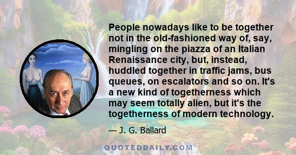 People nowadays like to be together not in the old-fashioned way of, say, mingling on the piazza of an Italian Renaissance city, but, instead, huddled together in traffic jams, bus queues, on escalators and so on. It's