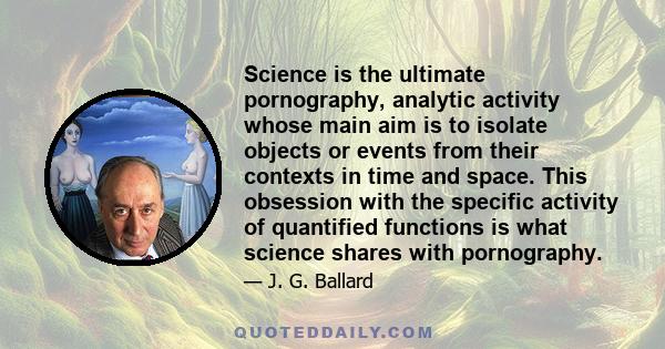 Science is the ultimate pornography, analytic activity whose main aim is to isolate objects or events from their contexts in time and space. This obsession with the specific activity of quantified functions is what