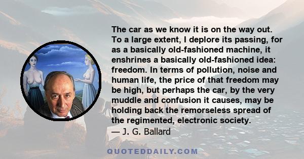 The car as we know it is on the way out. To a large extent, I deplore its passing, for as a basically old-fashioned machine, it enshrines a basically old-fashioned idea: freedom. In terms of pollution, noise and human