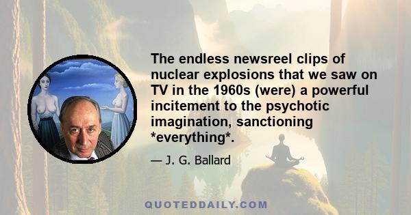 The endless newsreel clips of nuclear explosions that we saw on TV in the 1960s (were) a powerful incitement to the psychotic imagination, sanctioning *everything*.