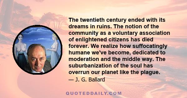 The twentieth century ended with its dreams in ruins. The notion of the community as a voluntary association of enlightened citizens has died forever. We realize how suffocatingly humane we've become, dedicated to