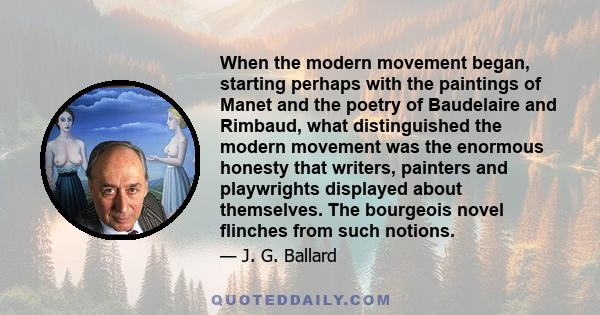 When the modern movement began, starting perhaps with the paintings of Manet and the poetry of Baudelaire and Rimbaud, what distinguished the modern movement was the enormous honesty that writers, painters and