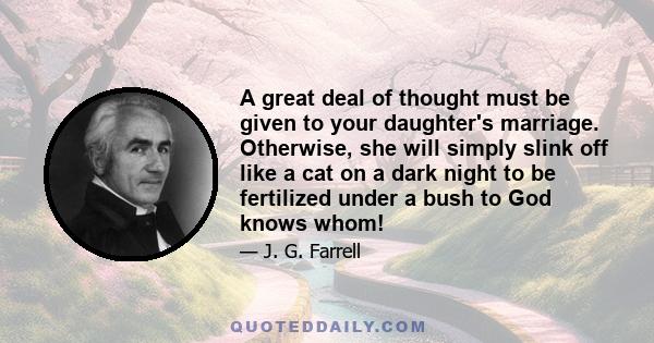 A great deal of thought must be given to your daughter's marriage. Otherwise, she will simply slink off like a cat on a dark night to be fertilized under a bush to God knows whom!