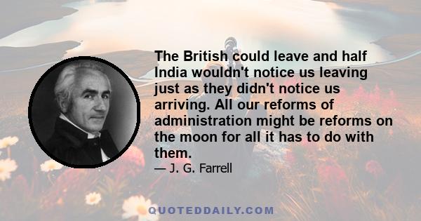 The British could leave and half India wouldn't notice us leaving just as they didn't notice us arriving. All our reforms of administration might be reforms on the moon for all it has to do with them.