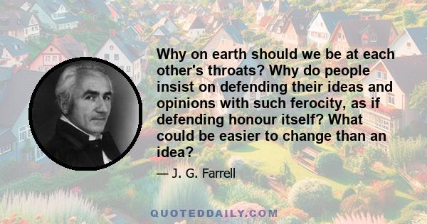 Why on earth should we be at each other's throats? Why do people insist on defending their ideas and opinions with such ferocity, as if defending honour itself? What could be easier to change than an idea?