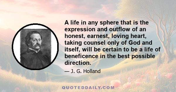 A life in any sphere that is the expression and outflow of an honest, earnest, loving heart, taking counsel only of God and itself, will be certain to be a life of beneficence in the best possible direction.