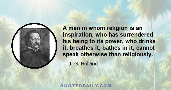 A man in whom religion is an inspiration, who has surrendered his being to its power, who drinks it, breathes it, bathes in it, cannot speak otherwise than religiously.