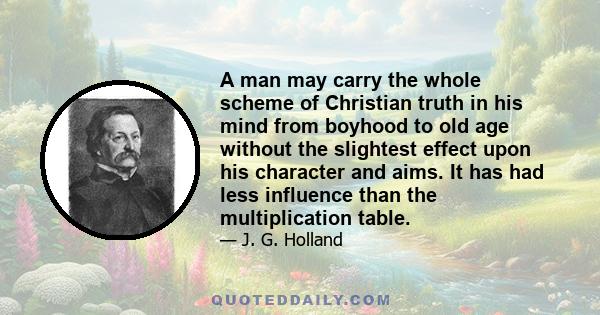 A man may carry the whole scheme of Christian truth in his mind from boyhood to old age without the slightest effect upon his character and aims. It has had less influence than the multiplication table.