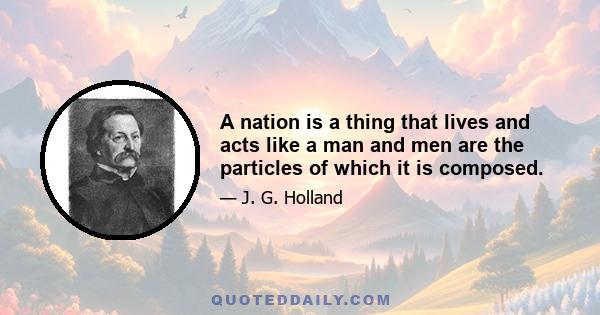 A nation is a thing that lives and acts like a man and men are the particles of which it is composed.