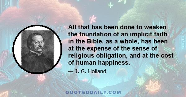 All that has been done to weaken the foundation of an implicit faith in the Bible, as a whole, has been at the expense of the sense of religious obligation, and at the cost of human happiness.