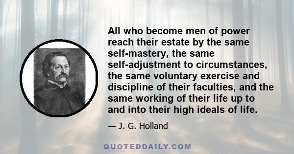 All who become men of power reach their estate by the same self-mastery, the same self-adjustment to circumstances, the same voluntary exercise and discipline of their faculties, and the same working of their life up to 