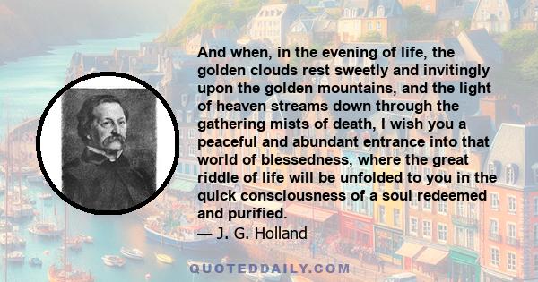 And when, in the evening of life, the golden clouds rest sweetly and invitingly upon the golden mountains, and the light of heaven streams down through the gathering mists of death, I wish you a peaceful and abundant