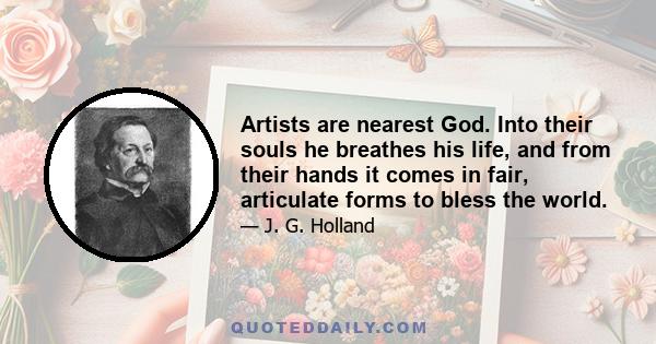 Artists are nearest God. Into their souls he breathes his life, and from their hands it comes in fair, articulate forms to bless the world.