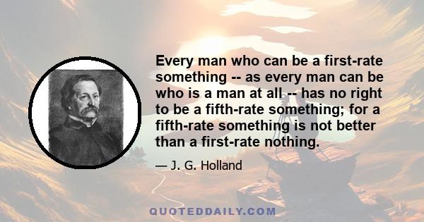 Every man who can be a first-rate something -- as every man can be who is a man at all -- has no right to be a fifth-rate something; for a fifth-rate something is not better than a first-rate nothing.