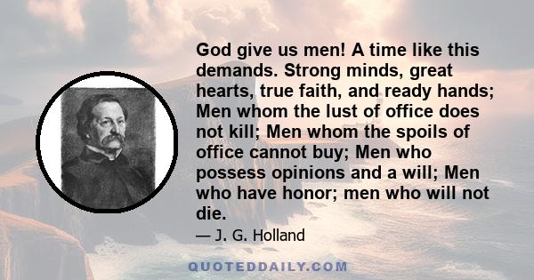 God give us men! A time like this demands. Strong minds, great hearts, true faith, and ready hands; Men whom the lust of office does not kill; Men whom the spoils of office cannot buy; Men who possess opinions and a