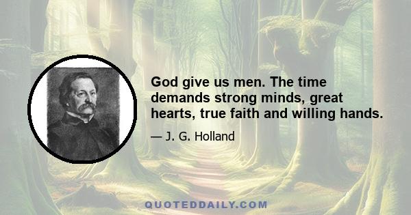 God give us men. The time demands strong minds, great hearts, true faith and willing hands.