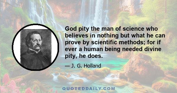 God pity the man of science who believes in nothing but what he can prove by scientific methods; for if ever a human being needed divine pity, he does.