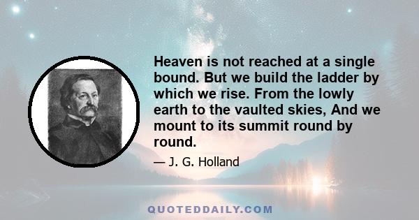 Heaven is not reached at a single bound. But we build the ladder by which we rise. From the lowly earth to the vaulted skies, And we mount to its summit round by round.