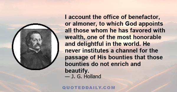 I account the office of benefactor, or almoner, to which God appoints all those whom he has favored with wealth, one of the most honorable and delightful in the world. He never institutes a channel for the passage of