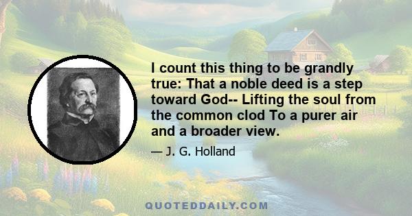 I count this thing to be grandly true: That a noble deed is a step toward God-- Lifting the soul from the common clod To a purer air and a broader view.