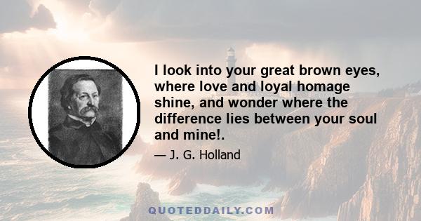 I look into your great brown eyes, where love and loyal homage shine, and wonder where the difference lies between your soul and mine!.