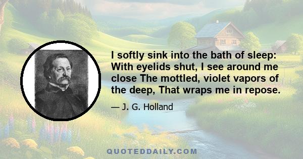 I softly sink into the bath of sleep: With eyelids shut, I see around me close The mottled, violet vapors of the deep, That wraps me in repose.