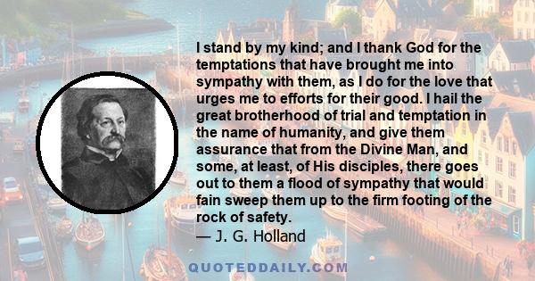 I stand by my kind; and I thank God for the temptations that have brought me into sympathy with them, as I do for the love that urges me to efforts for their good. I hail the great brotherhood of trial and temptation in 