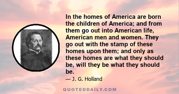 In the homes of America are born the children of America; and from them go out into American life, American men and women. They go out with the stamp of these homes upon them; and only as these homes are what they