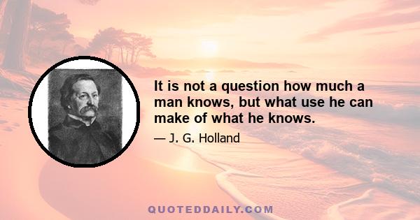 It is not a question how much a man knows, but what use he can make of what he knows.