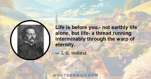 Life is before you,- not earthly life alone, but life- a thread running interminably through the warp of eternity.