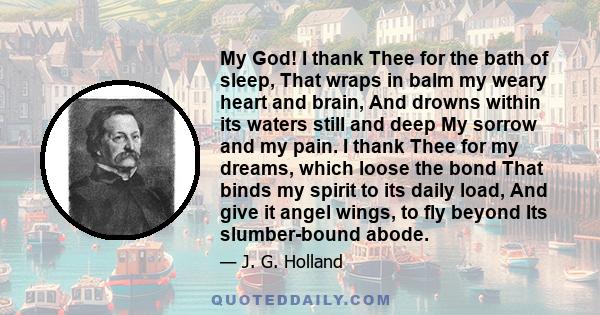 My God! I thank Thee for the bath of sleep, That wraps in balm my weary heart and brain, And drowns within its waters still and deep My sorrow and my pain. I thank Thee for my dreams, which loose the bond That binds my